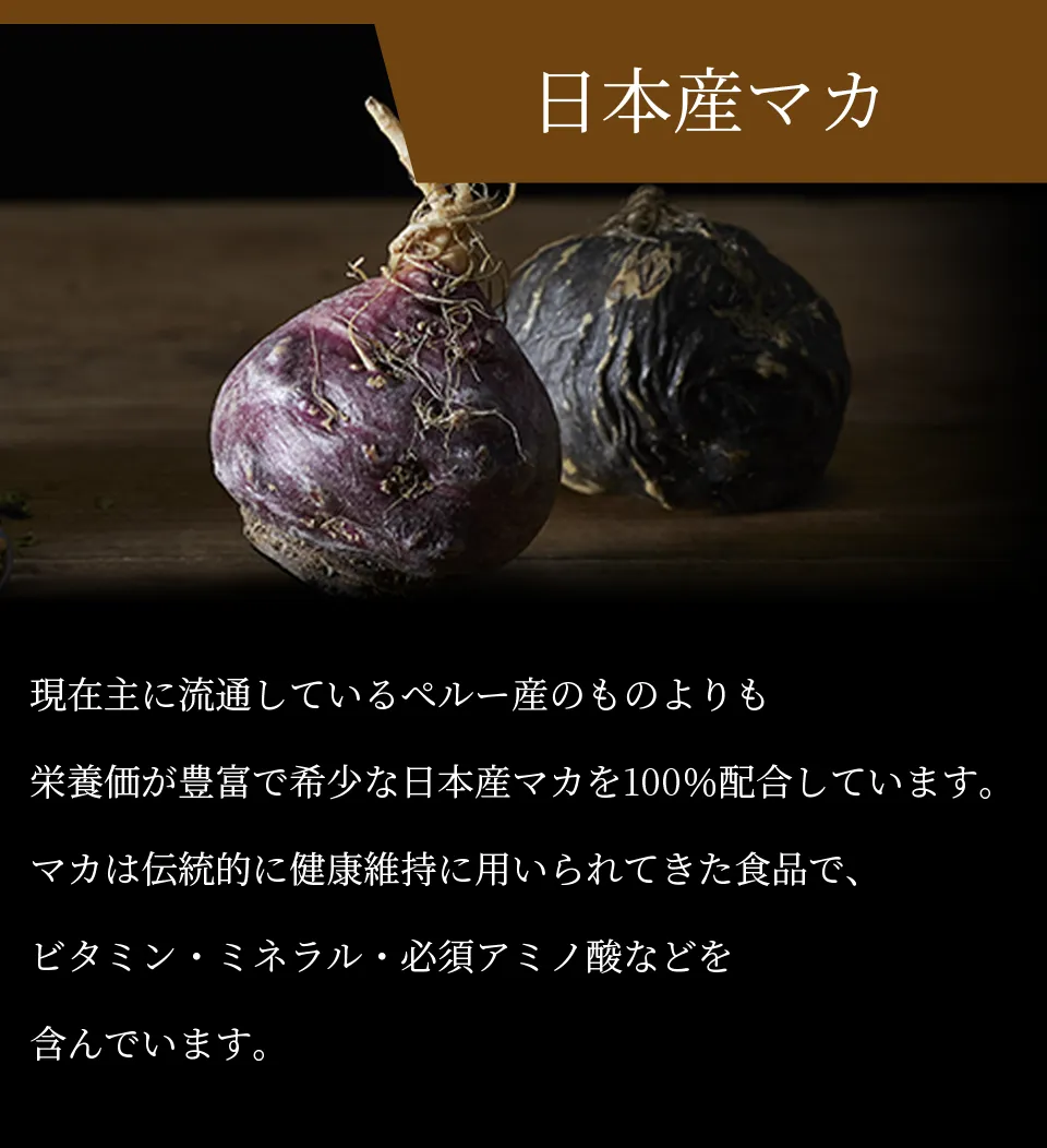 日本産マカ 現在主に流通しているペルー産のものよりも栄養価が豊富で希少な日本産マカを100％配合しています。マカは伝統的に健康維持に用いられてきた食品で、ビタミン・ミネラル・必須アミノ酸などを含んでいます。