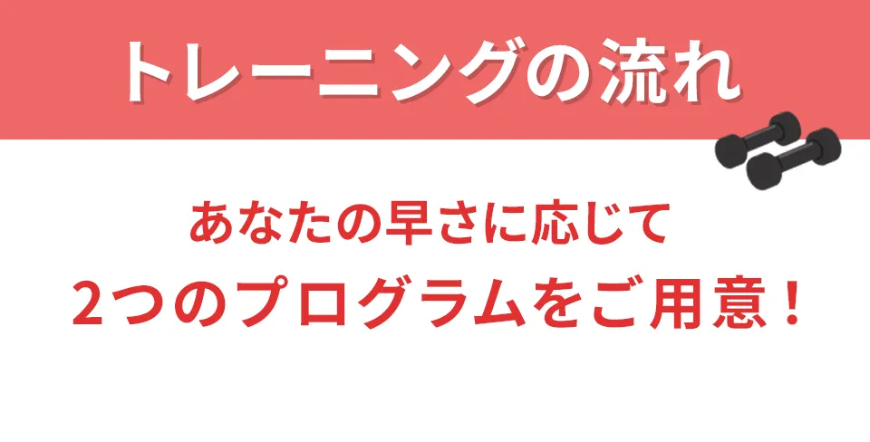 トレーニングの流れ あなたの早さに応じて2つのプログラムをご用意！