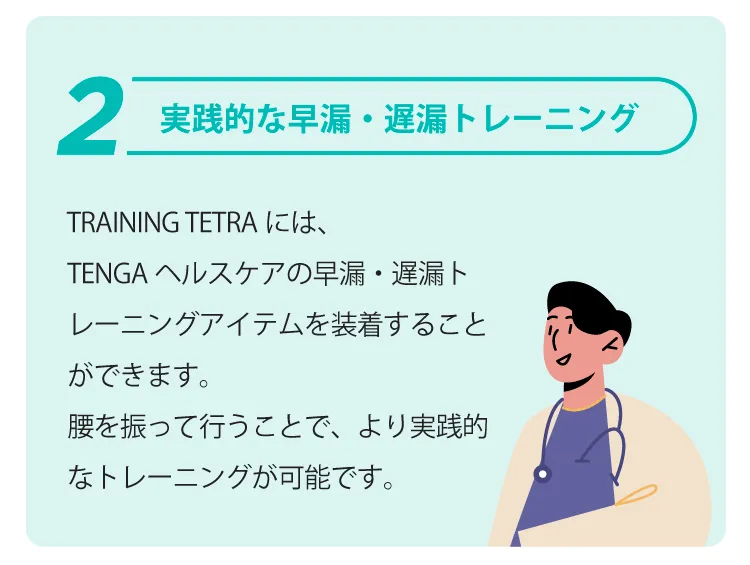 実践的な早漏・遅漏トレーニング | TRAINING
            TETRAには、TENGAヘルスケアの早漏・遅漏トレーニングアイテムを装着することができます。腰を振って行うことで、より実践的なトレーニングが可能です。