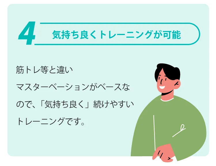 気持ち良くトレーニングが可能 |
            筋トレ等と違いマスターベーションがベースなので、「気持ち良く」続けやすいトレーニングです。